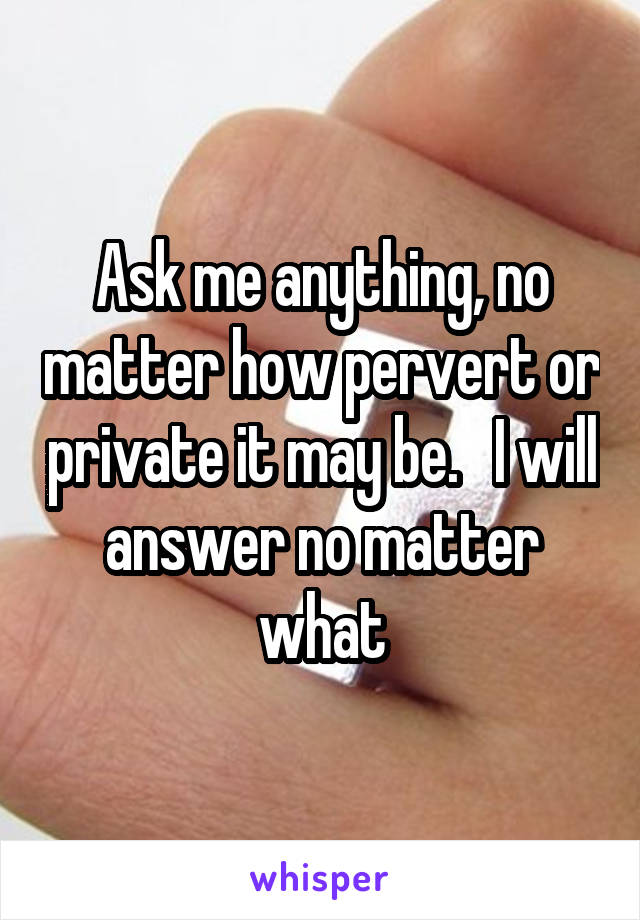 Ask me anything, no matter how pervert or private it may be.   I will answer no matter what