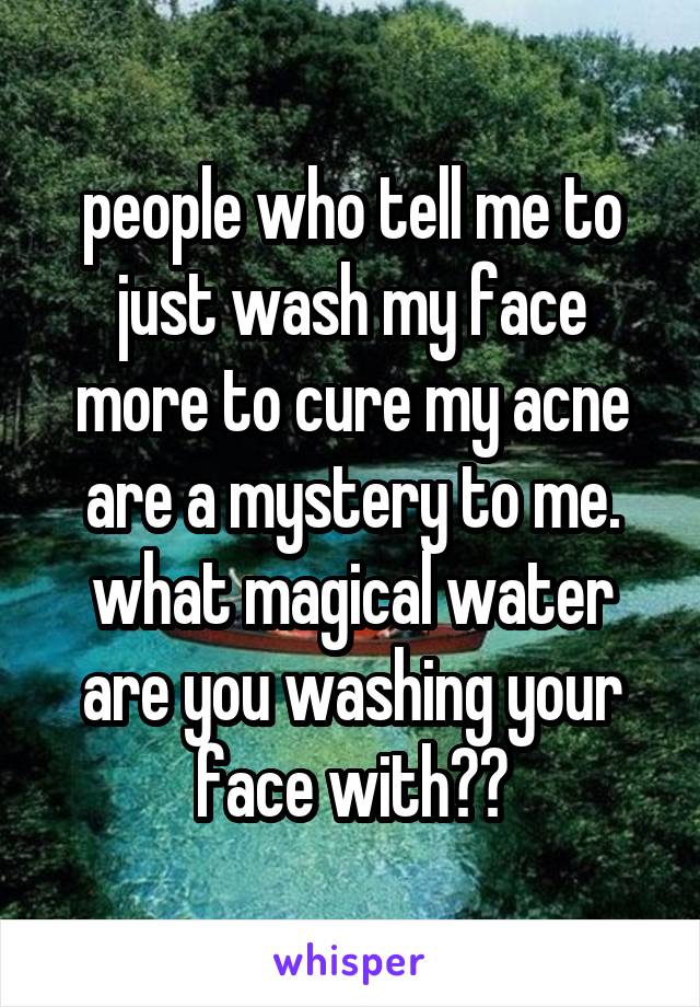 people who tell me to just wash my face more to cure my acne are a mystery to me. what magical water are you washing your face with??