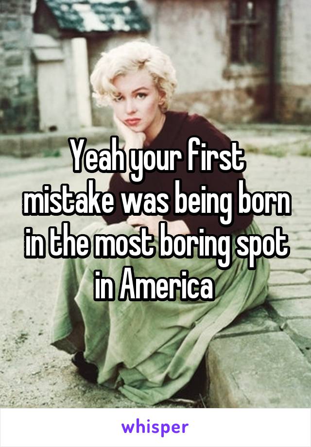 Yeah your first mistake was being born in the most boring spot in America 