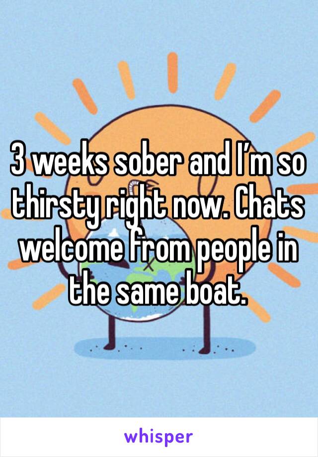 3 weeks sober and I’m so thirsty right now. Chats welcome from people in the same boat.