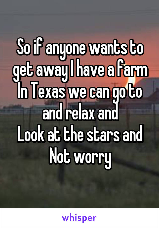 So if anyone wants to get away I have a farm
In Texas we can go to and relax and
Look at the stars and
Not worry
