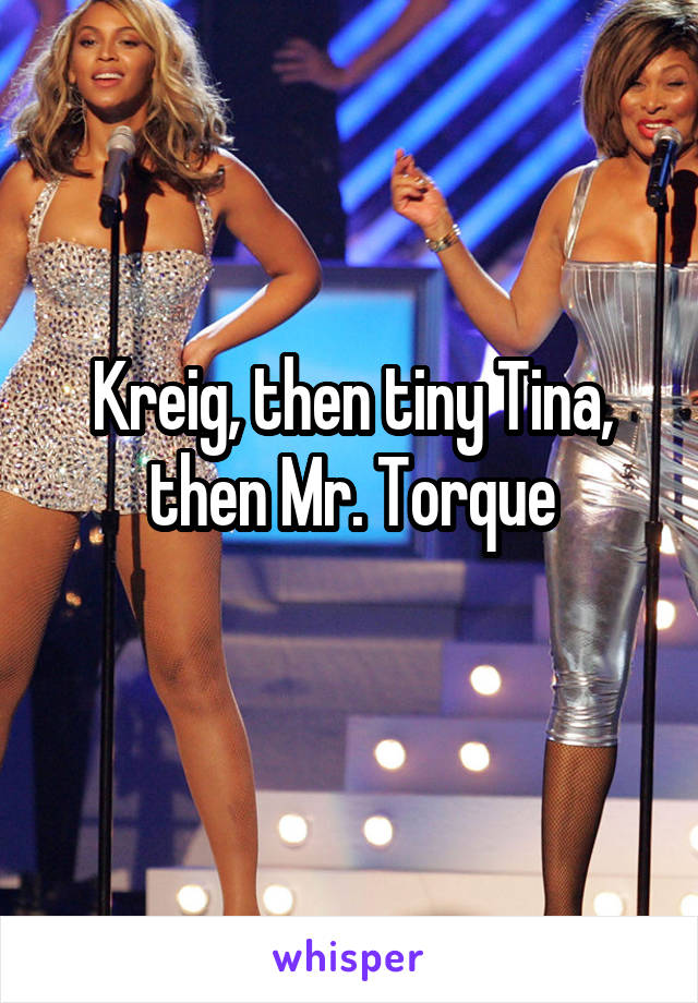 Kreig, then tiny Tina, then Mr. Torque
 
