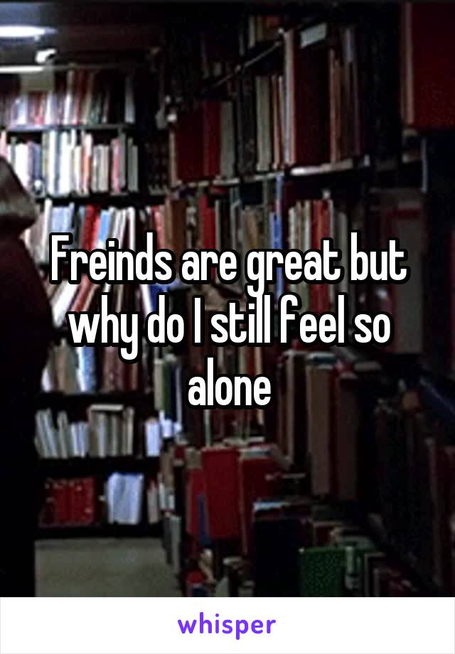 Freinds are great but why do I still feel so alone