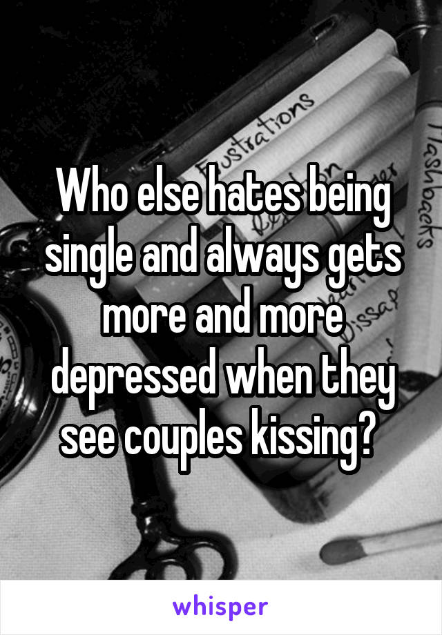 Who else hates being single and always gets more and more depressed when they see couples kissing? 
