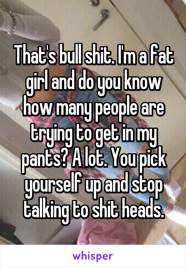 That's bull shit. I'm a fat girl and do you know how many people are trying to get in my pants? A lot. You pick yourself up and stop talking to shit heads.