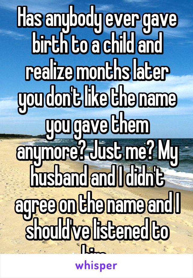 Has anybody ever gave birth to a child and realize months later you don't like the name you gave them anymore? Just me? My husband and I didn't agree on the name and I should've listened to him. 