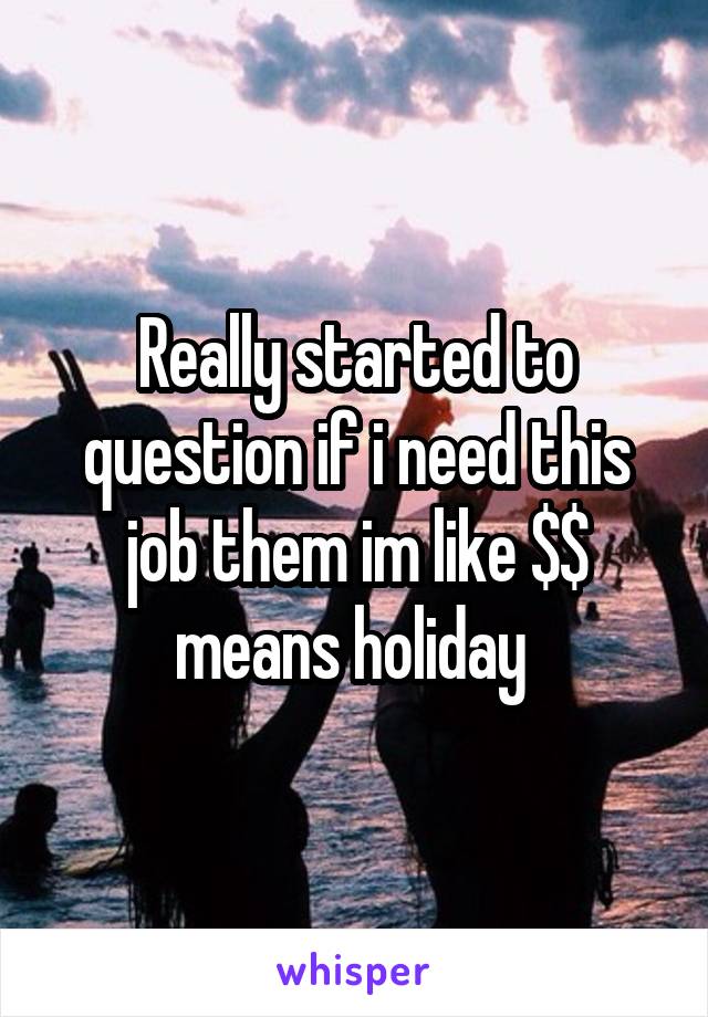 Really started to question if i need this job them im like $$ means holiday 