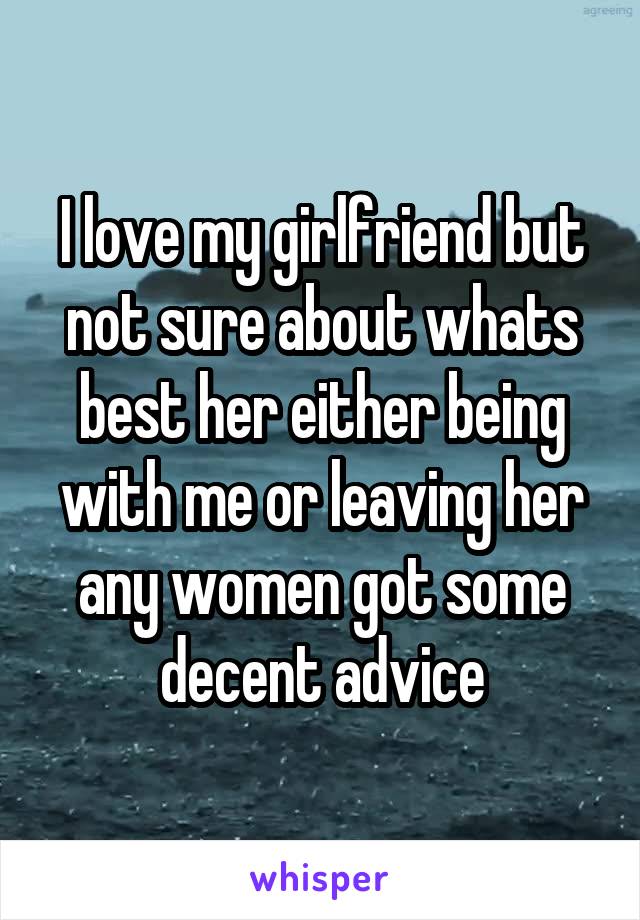I love my girlfriend but not sure about whats best her either being with me or leaving her any women got some decent advice
