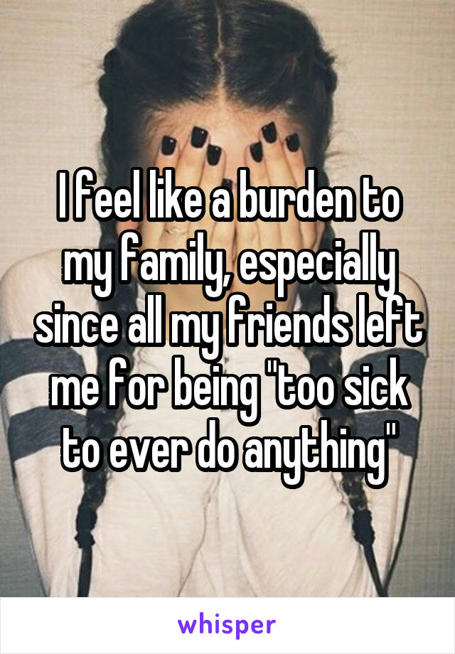 I feel like a burden to my family, especially since all my friends left me for being "too sick to ever do anything"
