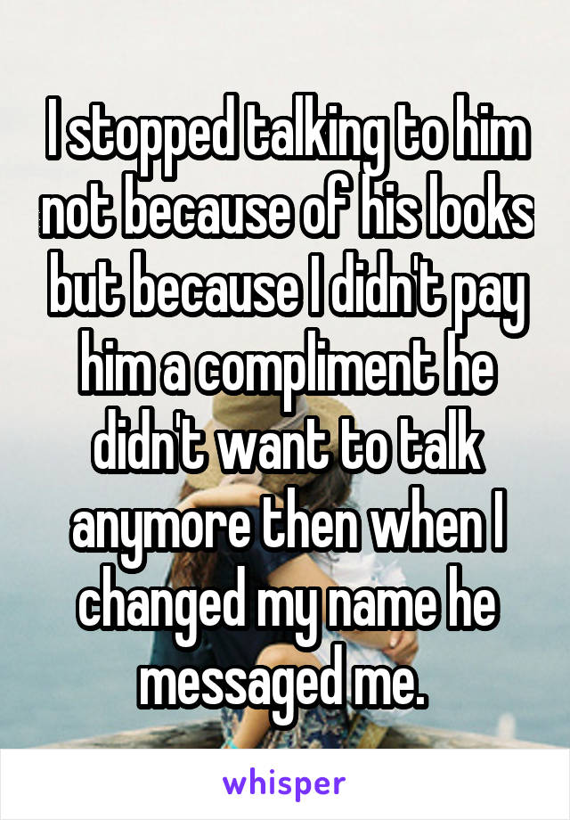 I stopped talking to him not because of his looks but because I didn't pay him a compliment he didn't want to talk anymore then when I changed my name he messaged me. 