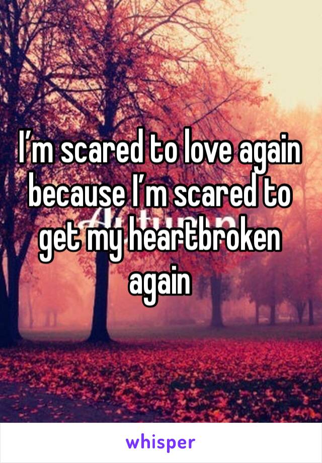 I’m scared to love again because I’m scared to get my heartbroken again 