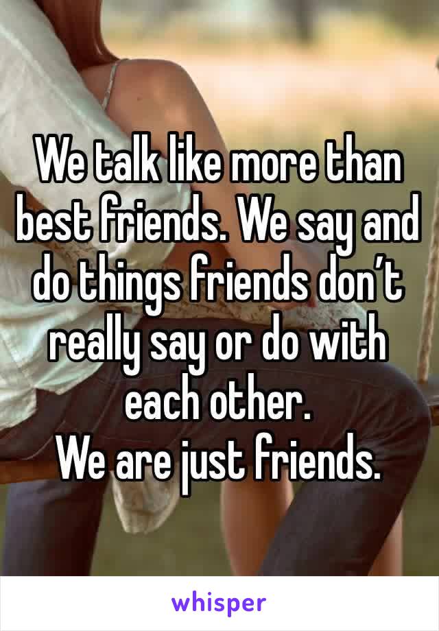We talk like more than best friends. We say and do things friends don’t really say or do with each other. 
We are just friends.