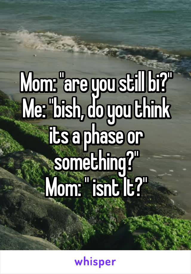 Mom: "are you still bi?"
Me: "bish, do you think its a phase or something?"
Mom: " isnt It?"