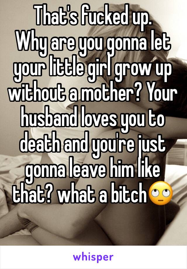 That's fucked up.
Why are you gonna let your little girl grow up without a mother? Your husband loves you to death and you're just gonna leave him like that? what a bitch🙄