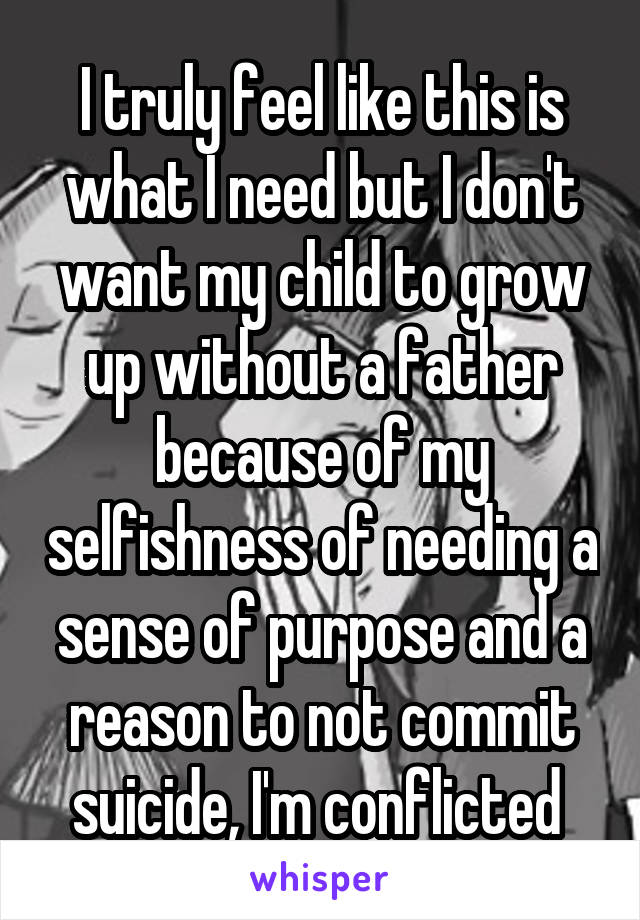 I truly feel like this is what I need but I don't want my child to grow up without a father because of my selfishness of needing a sense of purpose and a reason to not commit suicide, I'm conflicted 