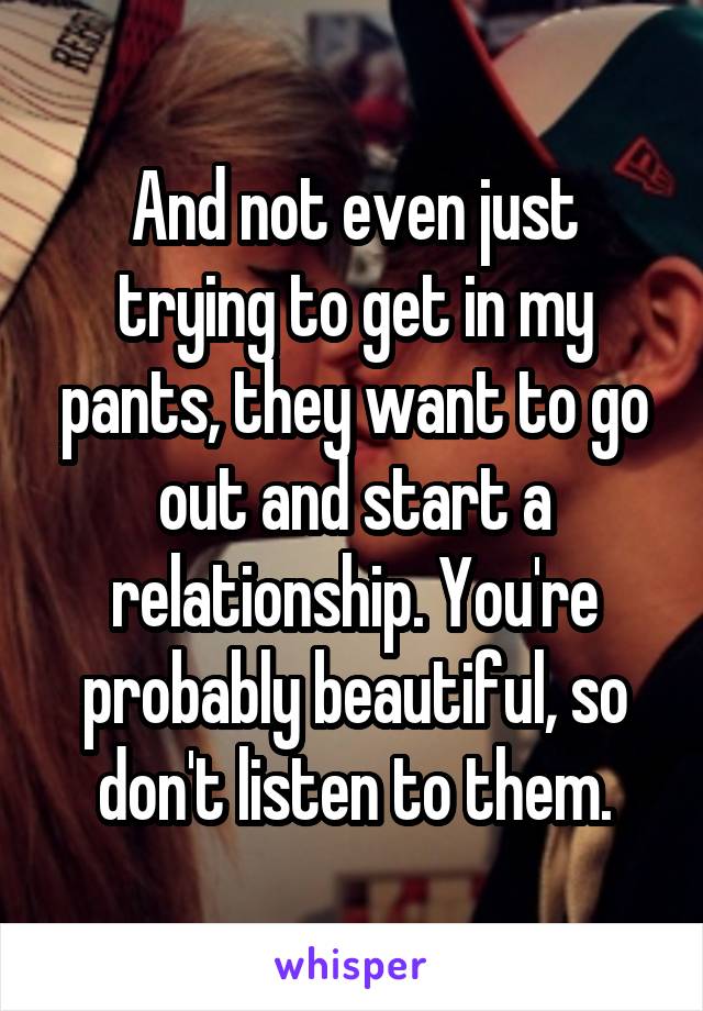 And not even just trying to get in my pants, they want to go out and start a relationship. You're probably beautiful, so don't listen to them.