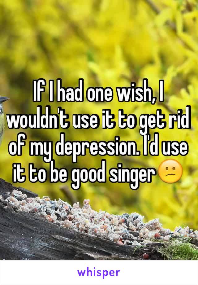 If I had one wish, I wouldn't use it to get rid of my depression. I'd use it to be good singer😕