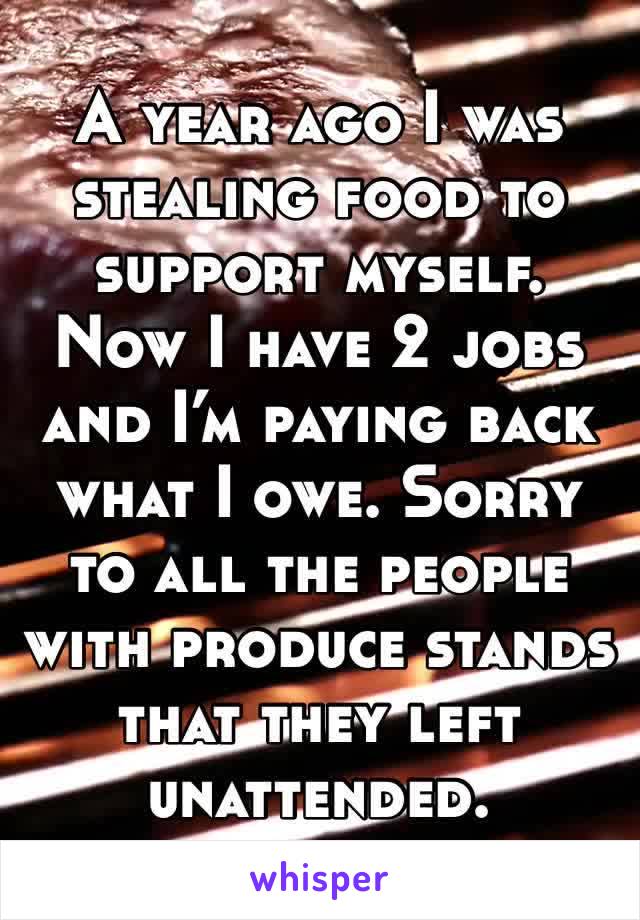 A year ago I was stealing food to support myself. Now I have 2 jobs and I’m paying back what I owe. Sorry to all the people with produce stands that they left unattended.