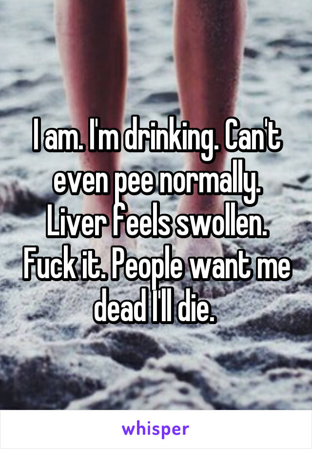 I am. I'm drinking. Can't even pee normally. Liver feels swollen. Fuck it. People want me dead I'll die. 