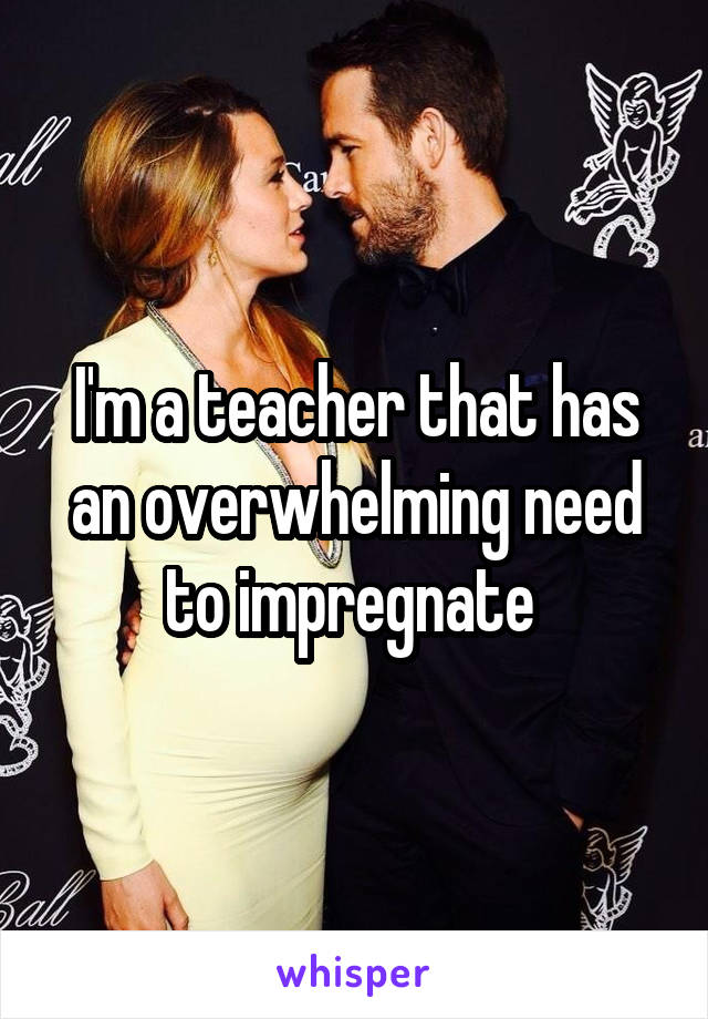 I'm a teacher that has an overwhelming need to impregnate 