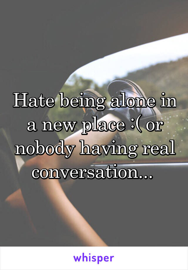 Hate being alone in a new place :( or nobody having real conversation... 