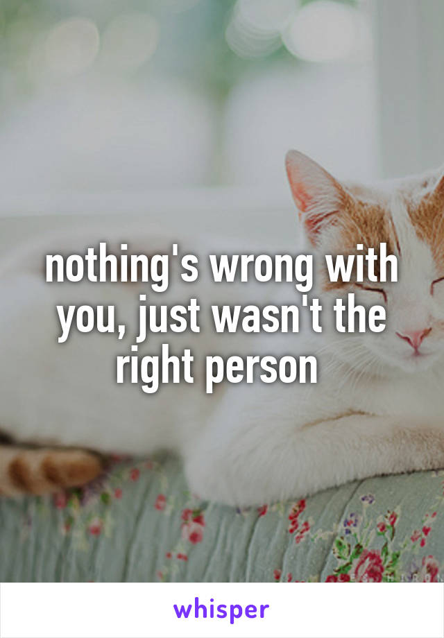 nothing's wrong with you, just wasn't the right person 