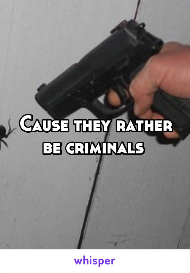 Cause they rather be criminals 