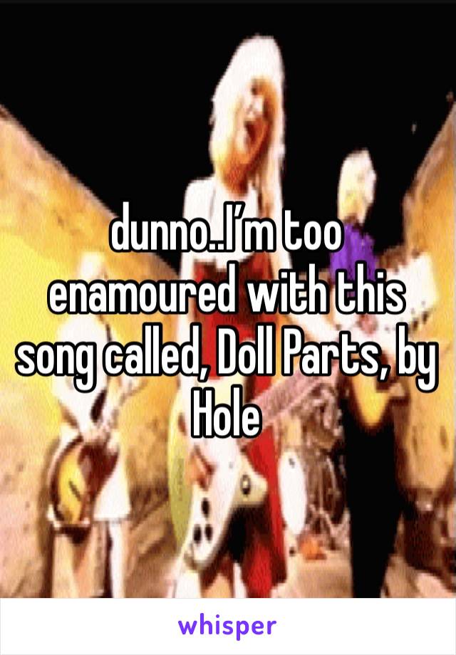 dunno..I’m too enamoured with this song called, Doll Parts, by Hole