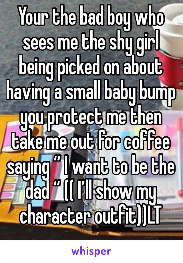 Your the bad boy who sees me the shy girl being picked on about having a small baby bump you protect me then take me out for coffee saying “ I want to be the dad “ (( I’ll show my character outfit))LT