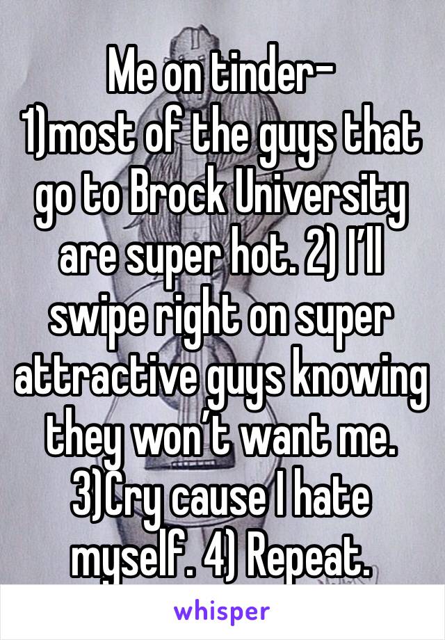 Me on tinder- 
1)most of the guys that go to Brock University are super hot. 2) I’ll swipe right on super attractive guys knowing they won’t want me. 3)Cry cause I hate myself. 4) Repeat.