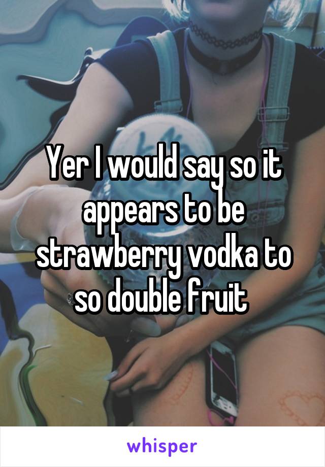 Yer I would say so it appears to be strawberry vodka to so double fruit 