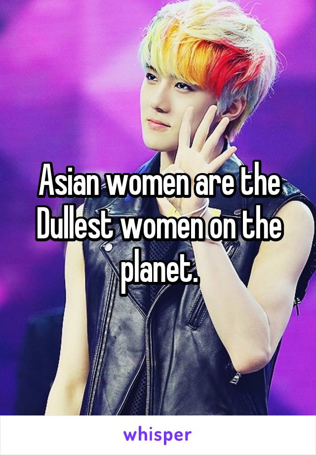 Asian women are the Dullest women on the planet.