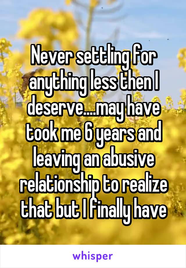 Never settling for anything less then I deserve....may have took me 6 years and leaving an abusive relationship to realize that but I finally have