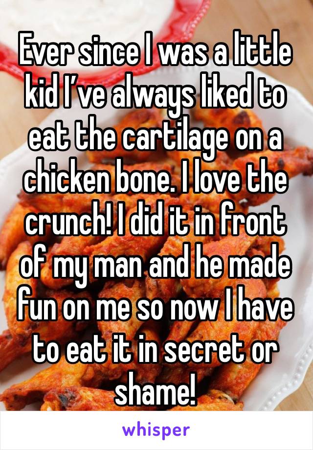 Ever since I was a little kid I’ve always liked to eat the cartilage on a chicken bone. I love the crunch! I did it in front of my man and he made fun on me so now I have to eat it in secret or shame!