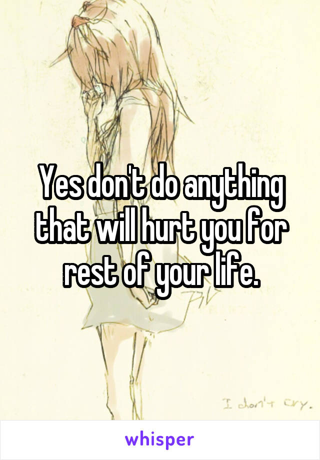 Yes don't do anything that will hurt you for rest of your life.