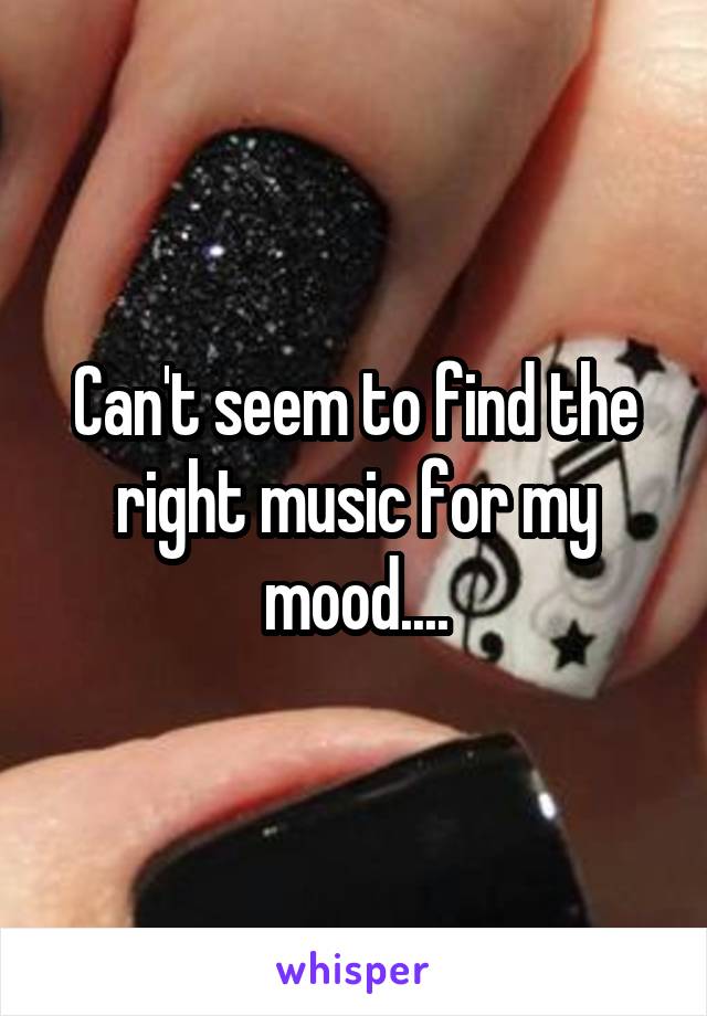 Can't seem to find the right music for my mood....