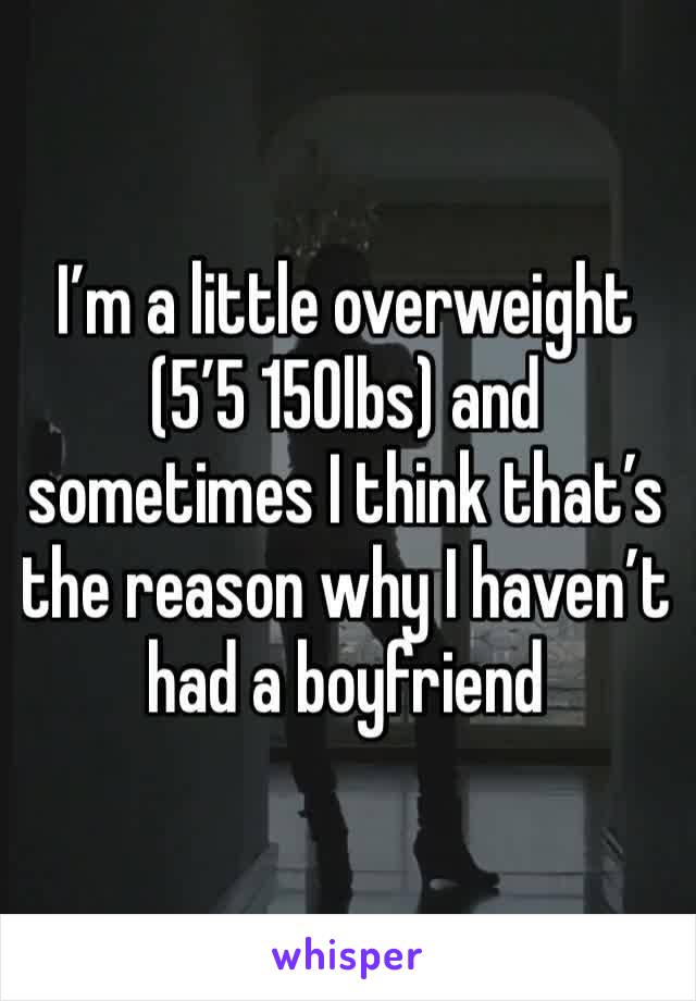 I’m a little overweight (5’5 150lbs) and sometimes I think that’s the reason why I haven’t had a boyfriend