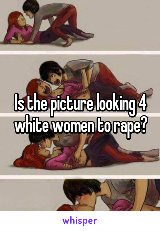 Is the picture looking 4 white women to rape?