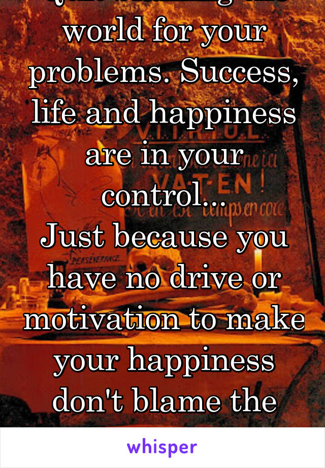 Quit blaming the world for your problems. Success, life and happiness are in your control...
Just because you have no drive or motivation to make your happiness don't blame the world.
V.I.T.R.I.O.L.