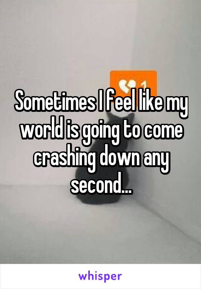 Sometimes I feel like my world is going to come crashing down any second...
