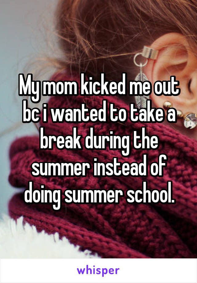 My mom kicked me out bc i wanted to take a break during the summer instead of doing summer school.