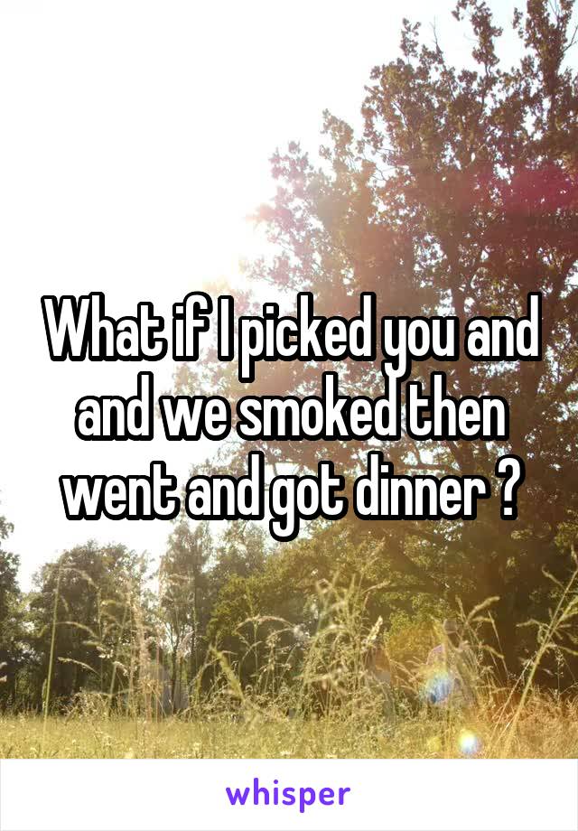 What if I picked you and and we smoked then went and got dinner ?