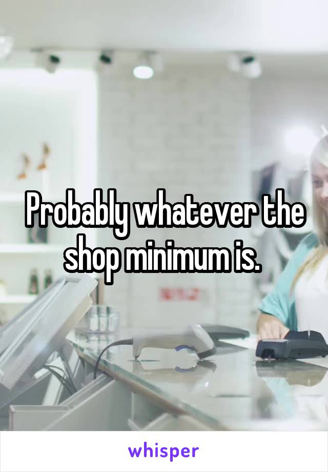 Probably whatever the shop minimum is. 