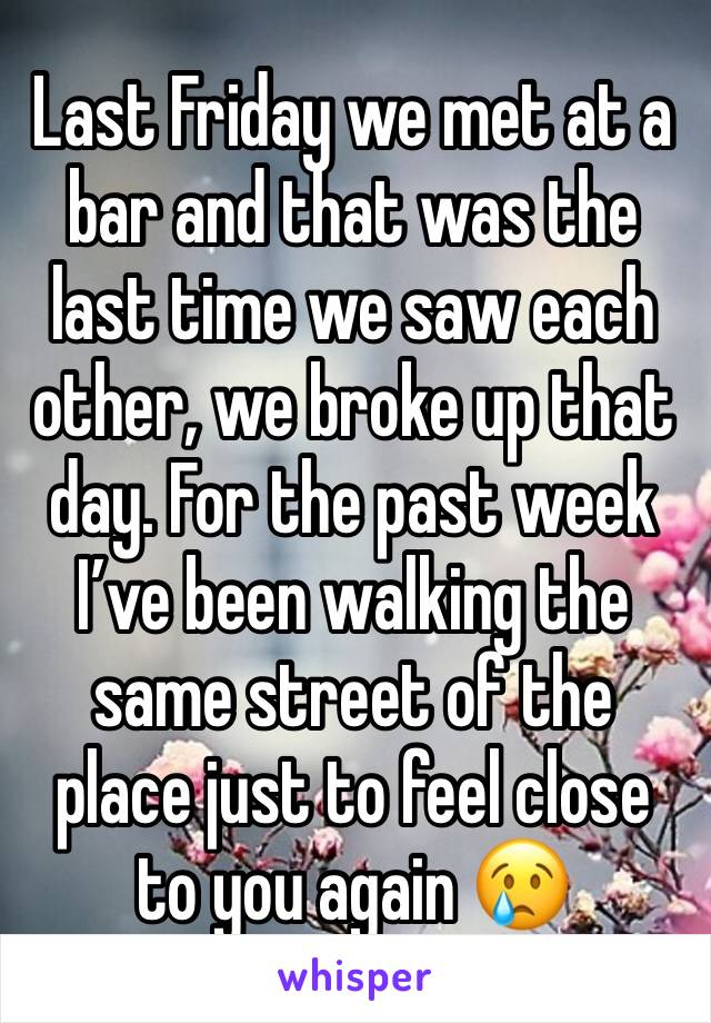 Last Friday we met at a bar and that was the last time we saw each other, we broke up that day. For the past week I’ve been walking the same street of the place just to feel close to you again 😢
