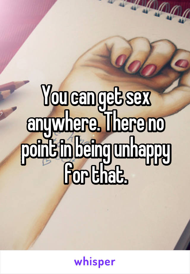 You can get sex anywhere. There no point in being unhappy for that.