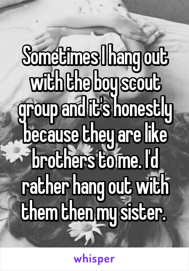 Sometimes I hang out with the boy scout group and it's honestly because they are like brothers to me. I'd rather hang out with them then my sister. 