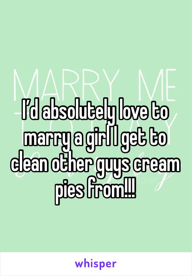 I’d absolutely love to marry a girl I get to clean other guys cream pies from!!!