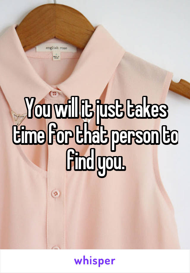 You will it just takes time for that person to find you.