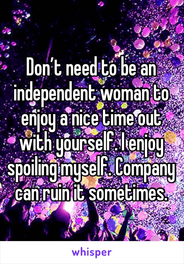 Don’t need to be an independent woman to enjoy a nice time out with yourself. I enjoy spoiling myself. Company can ruin it sometimes. 