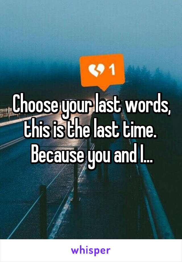 Choose your last words, this is the last time. 
Because you and I...
